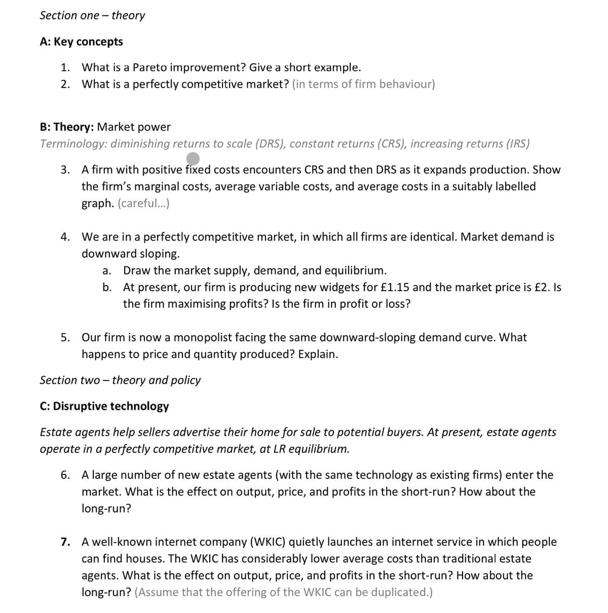 Section one-theory
A: Key concepts
1. What is a Pareto improvement? Give a short example.
2. What is a perfectly competitive market? (in terms of firm behaviour)
B: Theory: Market power
Terminology: diminishing returns to scale (DRS), constant returns (CRS), increasing returns (IRS)
3. A firm with positive fixed costs encounters CRS and then DRS as it expands production. Show
the firm's marginal costs, average variable costs, and average costs in a suitably labelled
graph. (careful...)
4. We are in a perfectly competitive market, in which all firms are identical. Market demand is
downward sloping.
a. Draw the market supply, demand, and equilibrium.
b. At present, our firm is producing new widgets for £1.15 and the market price is £2. Is
the firm maximising profits? Is the firm in profit or loss?
5. Our firm is now a monopolist facing the same downward-sloping demand curve. What
happens to price and quantity produced? Explain.
Section two-theory and policy
C: Disruptive technology
Estate agents help sellers advertise their home for sale to potential buyers. At present, estate agents
operate in a perfectly competitive market, at LR equilibrium.
6. A large number of new estate agents (with the same technology as existing firms) enter the
market. What is the effect on output, price, and profits in the short-run? How about the
long-run?
7. A well-known internet company (WKIC) quietly launches an internet service in which people
can find houses. The WKIC has considerably lower average costs than traditional estate
agents. What is the effect on output, price, and profits in the short-run? How about the
long-run? (Assume that the offering of the WKIC can be duplicated.)