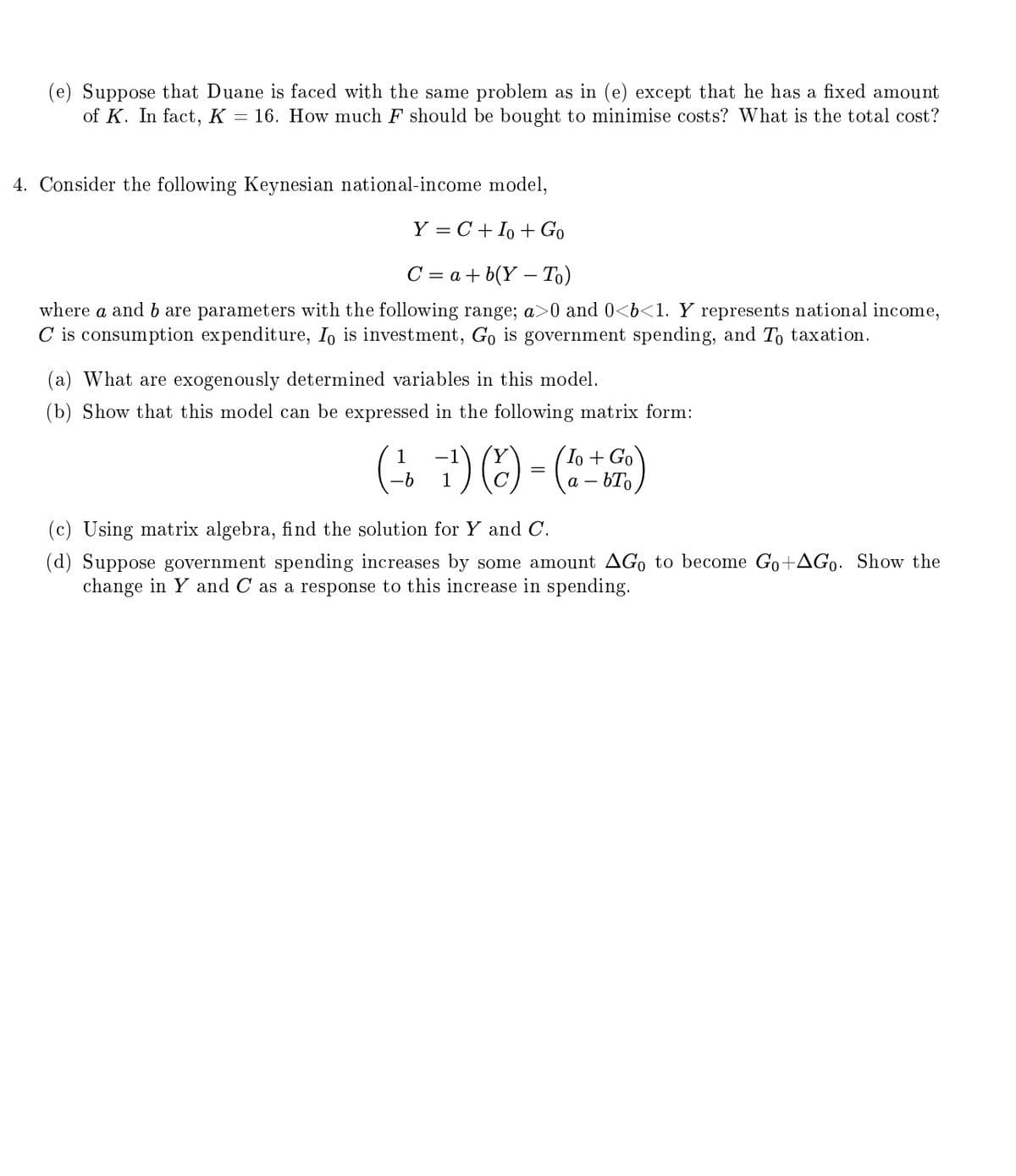 (e) Suppose that Duane is faced with the same problem as in (e) except that he has a fixed amount
of K. In fact, K = 16. How much F should be bought to minimise costs? What is the total cost?
4. Consider the following Keynesian national-income model,
Y=C+ Io + Go
C = a + b(Y - To)
where a and b are parameters with the following range; a>0 and 0<b<1. Y represents national income,
C is consumption expenditure, Io is investment, Go is government spending, and To taxation.
(a) What are exogenously determined variables in this model.
(b) Show that this model can be expressed in the following matrix form:
(7) (x) = (1 + Go)
(c) Using matrix algebra, find the solution for Y and C.
(d) Suppose government spending increases by some amount AGo to become Go+AGo. Show the
change in Y and C as a response to this increase in spending.