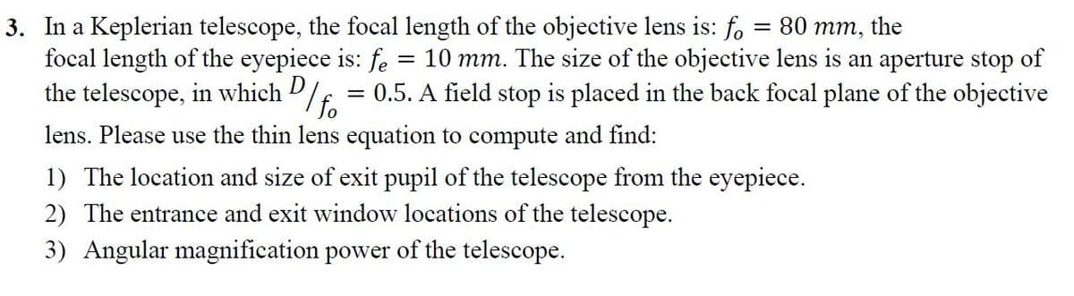 3. In a Keplerian telescope, the focal length of the objective lens is: f, = 80 mm, the
focal length of the eyepiece is: fe
the telescope, in which D/E.
= 10 mm. The size of the objective lens is an aperture stop of
0.5. A field stop is placed in the back focal plane of the objective
lens. Please use the thin lens equation to compute and find:
1) The location and size of exit pupil of the telescope from the eyepiece.
2) The entrance and exit window locations of the telescope.
3) Angular magnification power of the telescope.
