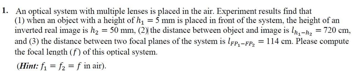 1. An optical system with multiple lenses is placed in the air. Experiment results find that
(1) when an object with a height of h1
inverted real image is h2 = 50 mm, (2) the distance between object and image is ln,-h,
and (3) the distance between two focal planes of the system is lfp,-FP2
the focal length (f) of this optical system.
= 5 mm is placed in front of the system, the height of an
= 720 cm,
1
= 114 cm. Please compute
(Hint: f = f2 =f in air).
