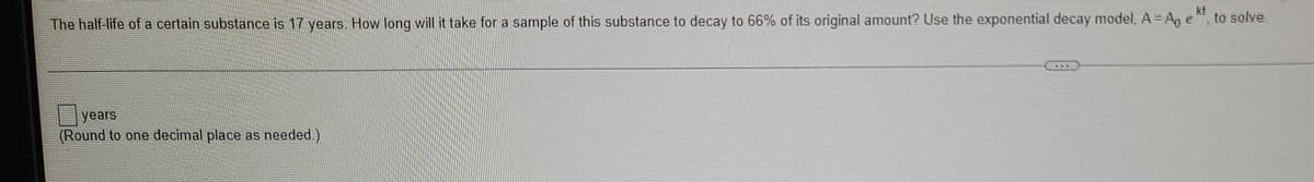 The half-life of a certain substance is 17 years. How long will it take for a sample of this substance to decay to 66% of its original amount? Use the exponential decay model, A = Ap et, to solve.
years
(Round to one decimal place as needed.)