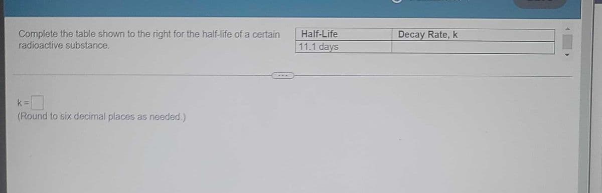 Complete the table shown to the right for the half-life of a certain
radioactive substance.
k
A
w
(Round to six decimal places as needed.)
Half-Life
11.1 days
Decay Rate, k