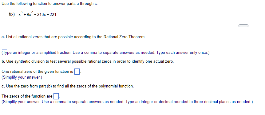 Use the following function to answer parts a through c.
3
2
f(x)=x + 9x -213x-221
a. List all rational zeros that are possible according to the Rational Zero Theorem.
(Type an integer or a simplified fraction. Use a comma to separate answers as needed. Type each answer only once.)
b. Use synthetic division to test several possible rational zeros in order to identify one actual zero.
One rational zero of the given function is
(Simplify your answer.)
c. Use the zero from part (b) to find all the zeros of the polynomial function.
The zeros of the function are
(Simplify your answer. Use a comma to separate answers as needed. Type an integer or decimal rounded to three decimal places as needed.)