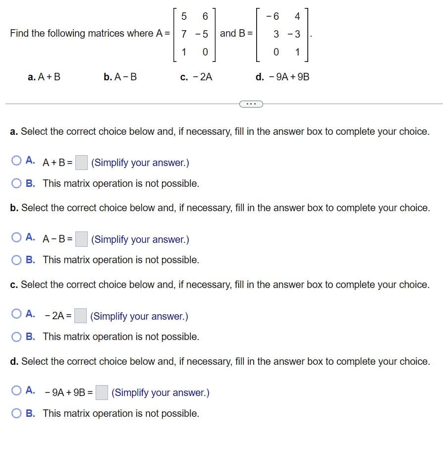 Find the following matrices where A =
a. A + B
b. A-B
5
7
1
6
-5
0
c. - 2A
and B =
-6
4
3 - 3
0 1
d. - 9A + 9B
a. Select the correct choice below and, if necessary, fill in the answer box to complete your choice.
OA. -9A + 9B = (Simplify your answer.)
B. This matrix operation is not possible.
OA. A+B= (Simplify your answer.)
B. This matrix operation is not possible.
b. Select the correct choice below and, if necessary, fill in the answer box to complete your choice.
OA. A-B= (Simplify your answer.)
B. This matrix operation is not possible.
c. Select the correct choice below and, if necessary, fill in the answer box to complete your choice.
OA. -2A= (Simplify your answer.)
OB. This matrix operation is not possible.
d. Select the correct choice below and, if necessary, fill in the answer box to complete your choice.