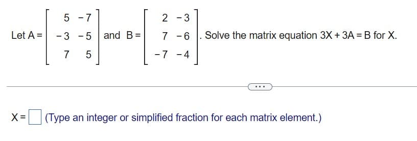 5-7
2 - 3
A-#
-3 -5 and B =
7 5
-7 -4
Let A =
X =
Solve the matrix equation 3X + 3A = B for X.
(Type an integer or simplified fraction for each matrix element.)