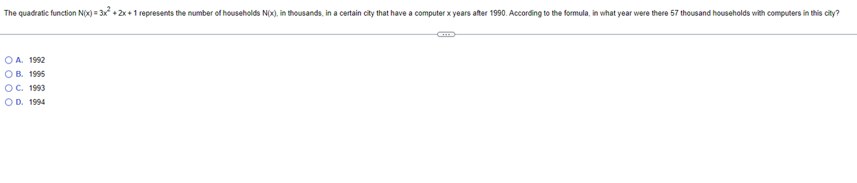 The quadratic function N(x) = 3x² + 2x + 1 represents the number of households N(x), in thousands, in a certain city that have a computer x years after 1990. According to the formula, in what year were there 57 thousand households with computers in this city?
O A. 1992
OB. 1995
O C. 1993
O D. 1994
C