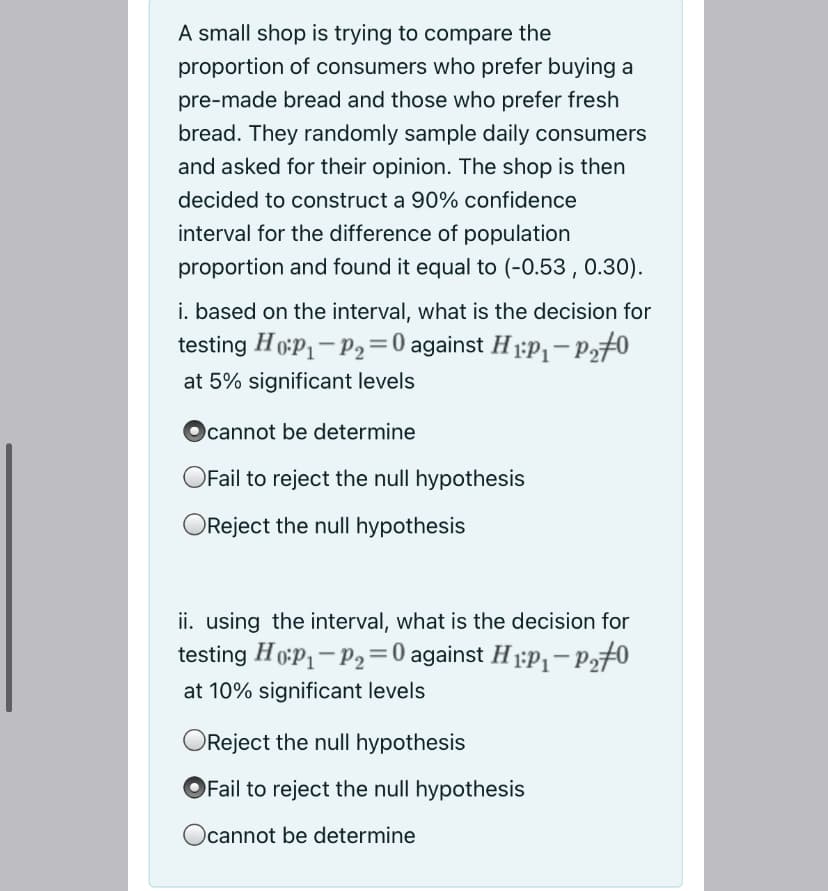 A small shop is trying to compare the
proportion of consumers who prefer buying a
pre-made bread and those who prefer fresh
bread. They randomly sample daily consumers
and asked for their opinion. The shop is then
decided to construct a 90% confidence
interval for the difference of population
proportion and found it equal to (-0.53 , 0.30).
i. based on the interval, what is the decision for
testing HoP1- P2=0 against H 1:P- p270
at 5% significant levels
Ocannot be determine
OFail to reject the null hypothesis
Reject the null hypothesis
ii. using the interval, what is the decision for
testing HoP1-P2=0 against H 1:P,- p,#0
at 10% significant levels
OReject the null hypothesis
Fail to reject the null hypothesis
Ocannot be determine
