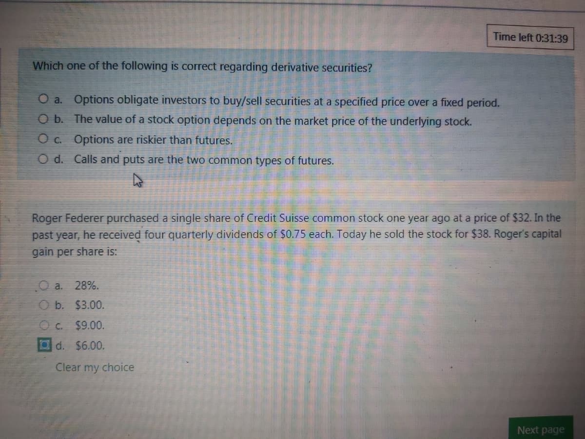 Time left 0:31:39
Which one of the following is correct regarding derivative securities?
O a. Options obligate investors to buy/sell securities at a specified price over a fixed period.
O b. The value of a stock option depends on the market price of the underlying stock.
O c. Options are riskier than futures.
O d. Calls and puts are the two common types of futures.
Roger Federer purchased a single share of Credit Suisse common stock one year ago at a price of $32. In the
past year, he received four quarterly dividends of $0.75 each. Today he sold the stock for $38. Roger's capital
gain per share is:
O a. 28%.
O b. $3.00.
C.
$9.00.
Od. $6.00.
Clear my choice
Next page
