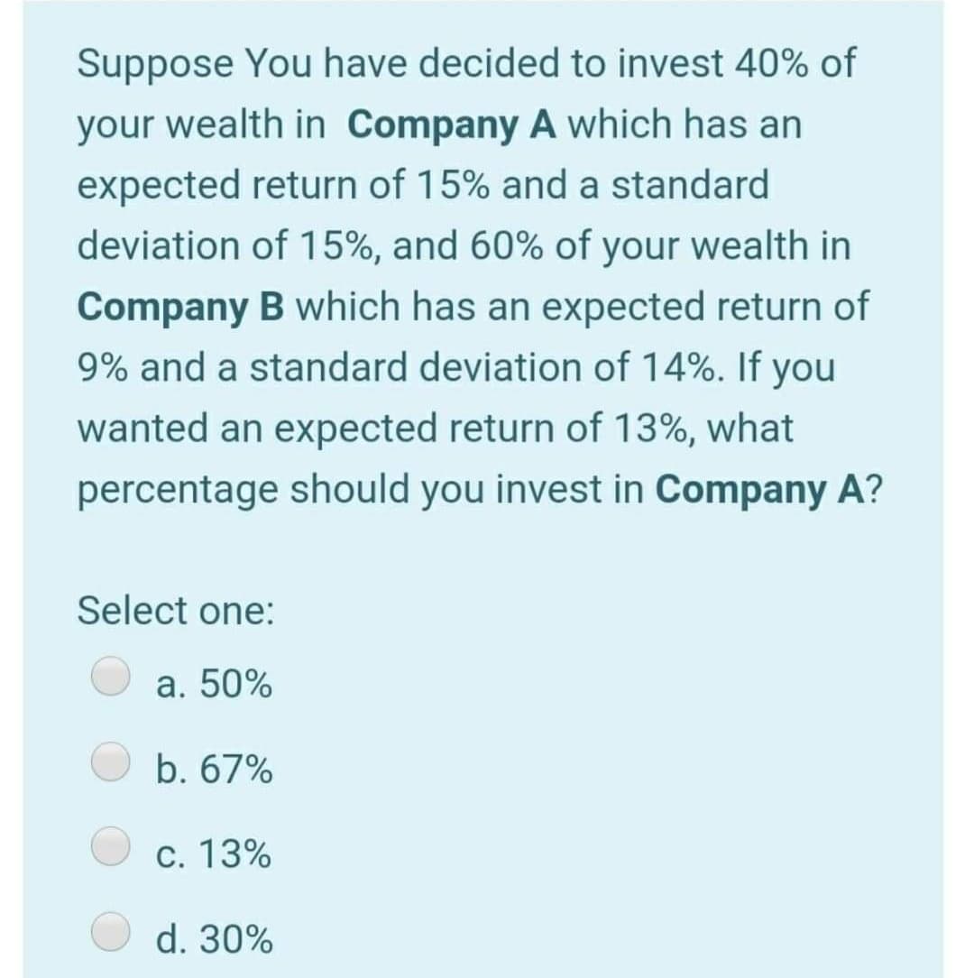 Suppose You have decided to invest 40% of
your wealth in Company A which has an
expected return of 15% and a standard
deviation of 15%, and 60% of your wealth in
Company B which has an expected return of
9% and a standard deviation of 14%. If you
wanted an expected return of 13%, what
percentage should you invest in Company A?
Select one:
a. 50%
b. 67%
c. 13%
d. 30%
