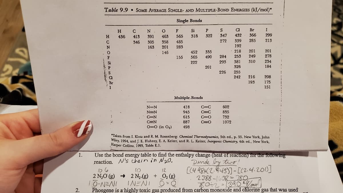 Table 9.9 • SOME AVERAGE SINGLE- AND MULTIPLE-BOND ENERGIES (kJ/mol)*
Single Bonds
H
C
N
F
Si
S
CI
Br
I
H
436
413
391
463
565
318
322
347
432
366
299
C
346
305
358
485
272
339
285
213
N
163
201
283
192
146
452
335
218
201
201
F
155
565
490
284
253
249
278
Si
222
293
381
310
234
201
326
184
S
226
255
242
216
208
193
175
151
Multiple. Bonds
N=N
418
C=C
602
NEN
945
C=C
835
C=N
615
C=O
732
CEN
887
C=O
1072
O=0 (in O2)
498
"Taken from I. Klotz and R. M. Rosenberg: Chemical Thermodynamics, 5th ed., p. 55. New York, John
Wiley, 1994, and J. E. Huheey, E. A. Keiter, and R. L. Keiter, Inorganic Chemistry, 4th ed., New York,
Harper Collins, 1993, Table E.1.
Use the bond energy table to find the enthalpy change (heat of reaction) for the following
reaction. N's chain in 20.
1.
Duide by two!
to 6
2 N,O (g) + 2 N2(g) + O2 (g)
10-NENI
[(4 98H(2.445)]- [(2.4.2010]
2388-1608=280
10
12
INENI
780-2
Phosgene is a highly toxic gas produced from carbon monoxide and chlorine gas that was used
mo
2.
