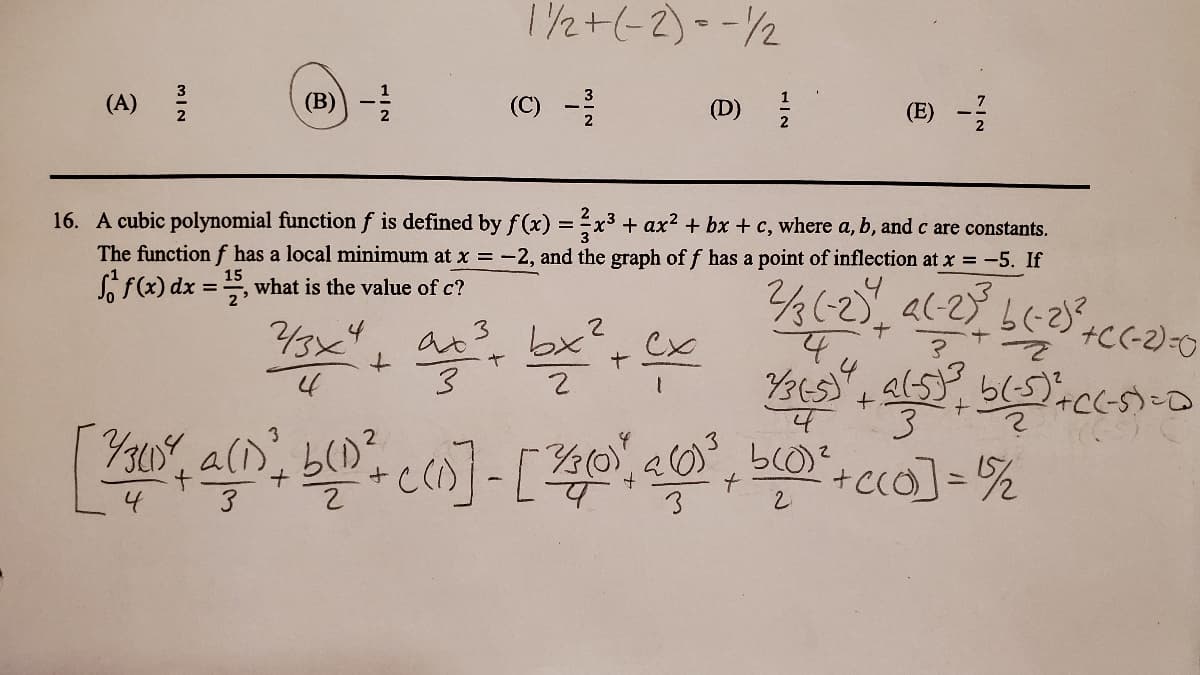 1/2+(-2)--2
(A)
(B)) -
(C) -
7
(D)
(E)
2
16. A cubic polynomial functionf is defined by f(x) = x3 + ax² + bx + c, where a, b, and c are constants.
The functionf has a local minimum at x = -2, and the graph of f has a point of inflection at x = -5. If
o f(x) dx
15
what is the value of c?
2'
/3x4
3.
+.
+C(-2)-0
14
2
(0)
%3D
4
3
MIN
