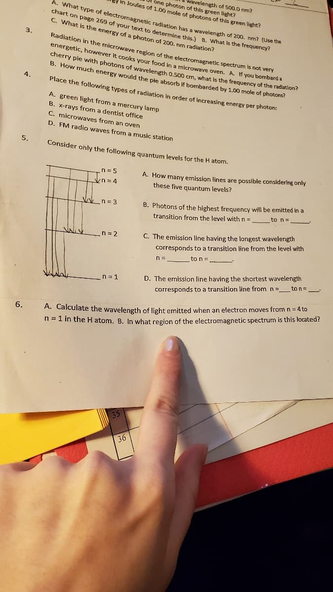 vavelen
one photon of this green light?
in Joules of 1.00 mole of photons of this green light?
ength of 500.0 nm?
A. What type of electromagnetic radiation has a wavelength of 200. nm? (Use uie
chart on page 269 of your text to determine this.) B. What Is the frequency?
C. What is the energy of a photon of 200. nm radiation?
3.
Radiation in the microwave region of the electromagnetic spectrum is not very
energetic, however it cooks your food in a microwave oven. A. If you bombard a
cherry pie with photons of wavelength 0.500 cm, what is the frequency of the radiation?
B. How much energy would the pie absorb if bombarded by 1.00 mole of photons?
4.
Place the following types of radiation in order of increasing energY per photon:
A. green light from a mercury lamp
B. x-rays from a dentist office
C. microwaves from an oven
D. FM radio waves from a music station
5.
Consider only the following quantum levels for the H atom.
A. How many emission lines are possible considering only
these five quantum levels?
n = 5
kn=D4
B. Photons of the highest frequency will be emitted in a
to n=
V n = 3
transition from the level with n =
n = 2
C. The emission line having the longest wavelength
corresponds to a transition line from the level with
to n=
n =
n = 1
D. The emission line having the shortest wavelength
corresponds to a transition line from n =_to n=_.
6.
A. Calculate the wavelength of light emitted when an electron moves fromn=4 to
n = 1 in the H atom. B. In what region of the electromagnetic spectrum is this located?
36
