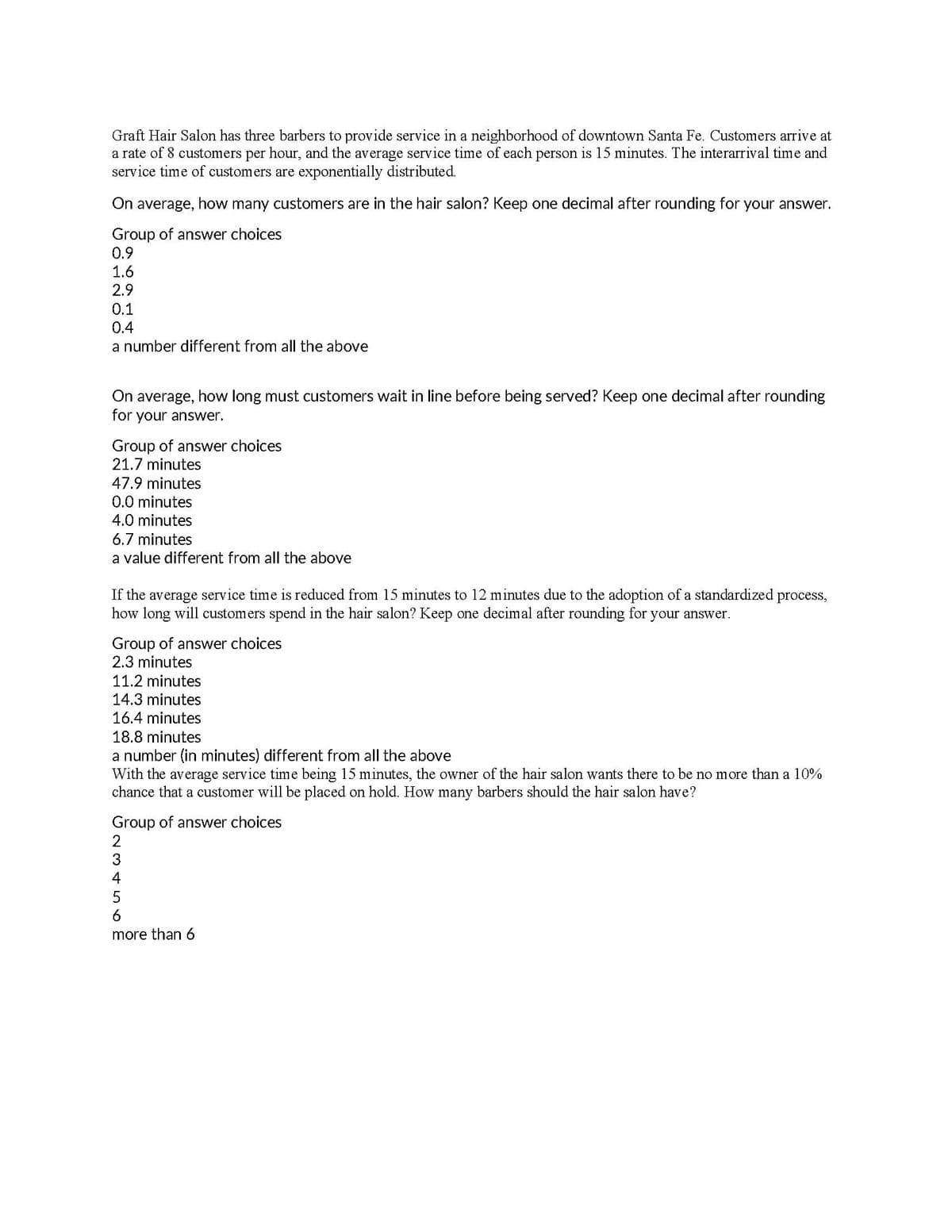 Graft Hair Salon has three barbers to provide service in a neighborhood of downtown Santa Fe. Customers arrive at
a rate of 8 customers per hour, and the average service time of each person is 15 minutes. The interarrival time and
service time of customers are exponentially distributed.
On average, how many customers are in the hair salon? Keep one decimal after rounding for your answer.
Group of answer choices
0.9
1.6
2.9
0.1
0.4
a number different from all the above
On average, how long must customers wait in line before being served? Keep one decimal after rounding
for your answer.
Group of answer choices
21.7 minutes
47.9 minutes
0.0 minutes
4.0 minutes
6.7 minutes
a value different from all the above
If the average service time is reduced from 15 minutes to 12 minutes due to the adoption of a standardized process,
how long will customers spend in the hair salon? Keep one decimal after rounding for your answer.
Group of answer choices
2.3 minutes
11.2 minutes
14.3 minutes
16.4 minutes
18.8 minutes
a number (in minutes) different from all the above
With the average service time being 15 minutes, the owner of the hair salon wants there to be no more than a 10%
chance that a customer will be placed on hold. How many barbers should the hair salon have?
Group of answer choices
2
4
more than 6