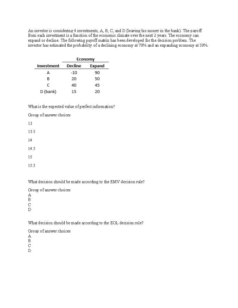 An investor is considering 4 investments, A, B, C, and D (leaving his money in the bank). The payoff
from each investment is a function of the economic climate over the next 2 years. The economy can
expand or decline. The following payoff matrix has been developed for the decision problem. The
investor has estimated the probability of a declining economy at 70% and an expanding economy at 30%.
Investment
A
Economy
Decline Expand
-10
ITT
B
20
90
50
40
45
D (bank)
15
20
What is the expected value of perfect information?
Group of answer choices
13
13.5
14
14.5
15
15.5
What decision should be made according to the EMV decision rule?
Group of answer choices
A
C
D
What decision should be made according to the EOL decision rule?
Group of answer choices
A
B
C