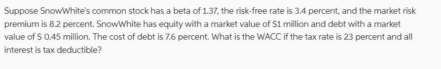 Suppose SnowWhite's common stock has a beta of 1.37, the risk-free rate is 3.4 percent, and the market risk
premium is 8.2 percent. SnowWhite has equity with a market value of $1 million and debt with a market
value of $ 0.45 million. The cost of debt is 7.6 percent. What is the WACC if the tax rate is 23 percent and all
interest is tax deductible?