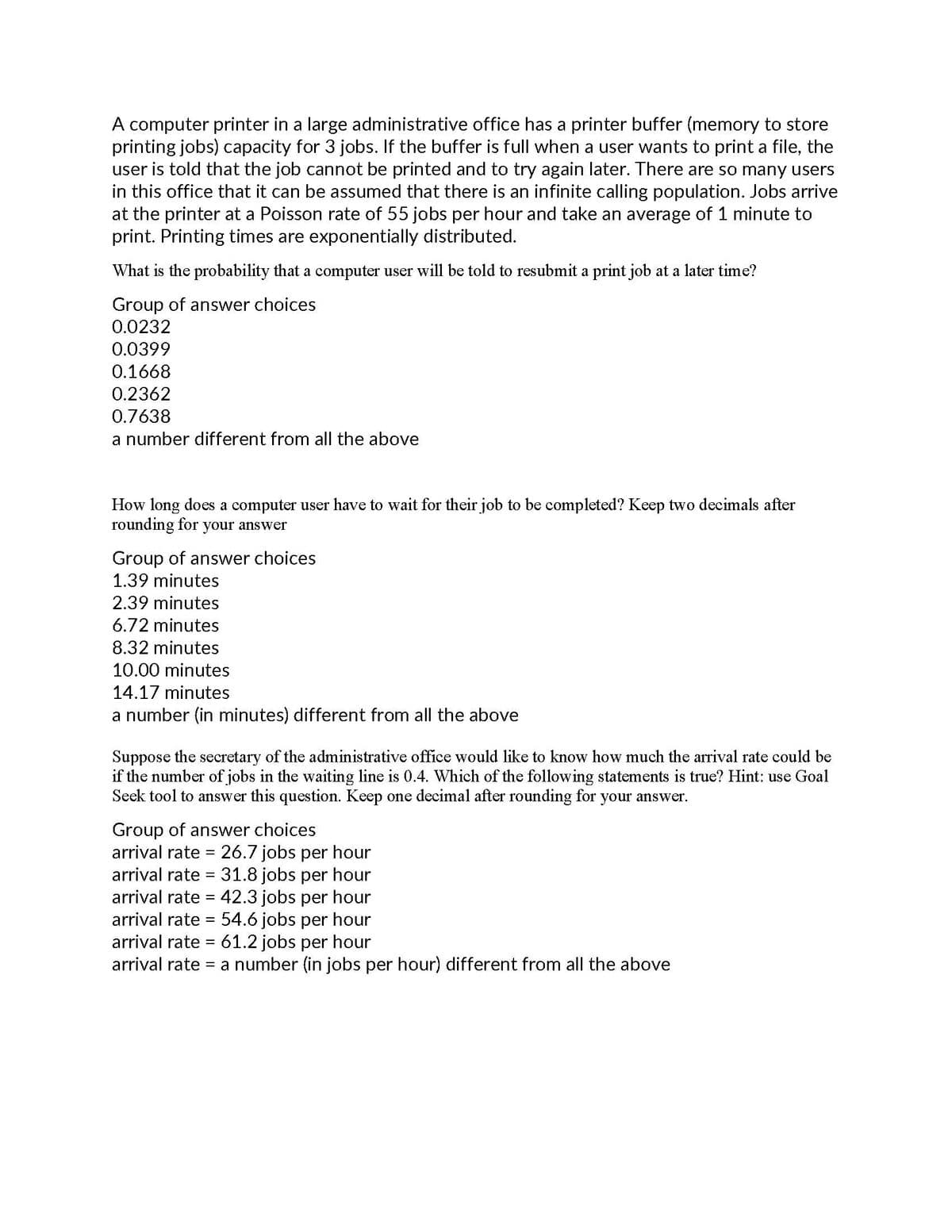 A computer printer in a large administrative office has a printer buffer (memory to store
printing jobs) capacity for 3 jobs. If the buffer is full when a user wants to print a file, the
user is told that the job cannot be printed and to try again later. There are so many users
in this office that it can be assumed that there is an infinite calling population. Jobs arrive
at the printer at a Poisson rate of 55 jobs per hour and take an average of 1 minute to
print. Printing times are exponentially distributed.
What is the probability that a computer user will be told to resubmit a print job at a later time?
Group of answer choices
0.0232
0.0399
0.1668
0.2362
0.7638
a number different from all the above
How long does a computer user have to wait for their job to be completed? Keep two decimals after
rounding for your answer
Group of answer choices
1.39 minutes
2.39 minutes
6.72 minutes
8.32 minutes
10.00 minutes
14.17 minutes
a number (in minutes) different from all the above
Suppose the secretary of the administrative office would like to know how much the arrival rate could be
if the number of jobs in the waiting line is 0.4. Which of the following statements is true? Hint: use Goal
Seek tool to answer this question. Keep one decimal after rounding for your answer.
Group of answer choices
arrival rate = 26.7 jobs per hour
arrival rate = 31.8 jobs per hour
arrival rate = 42.3 jobs per hour
arrival rate = 54.6 jobs per hour
arrival rate = 61.2 jobs per hour
arrival rate = a number (in jobs per hour) different from all the above