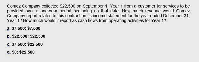 Gomez Company collected $22,500 on September 1, Year 1 from a customer for services to be
provided over a one-year period beginning on that date. How much revenue would Gomez
Company report related to this contract on its income statement for the year ended December 31,
Year 1? How much would it report as cash flows from operating activities for Year 1?
a. $7,500; $7,500
b. $22,500; $22,500
c. $7,500; $22,500
d. $0; $22,500