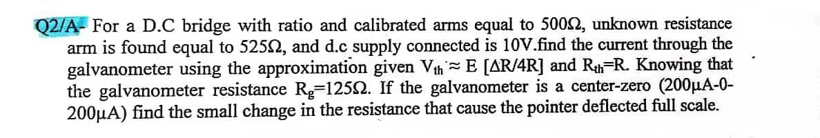 Q2/A- For a D.C bridge with ratio and calibrated arms equal to 5002, unknown resistance
arm is found equal to 5250, and d.c supply connected is 10V.find the current through the
galvanometer using the approximation given Vth E [AR/4R] and Rth R. Knowing that
the galvanometer resistance R-12502. If the galvanometer is a center-zero (200μA-0-
200μA) find the small change in the resistance that cause the pointer deflected full scale.