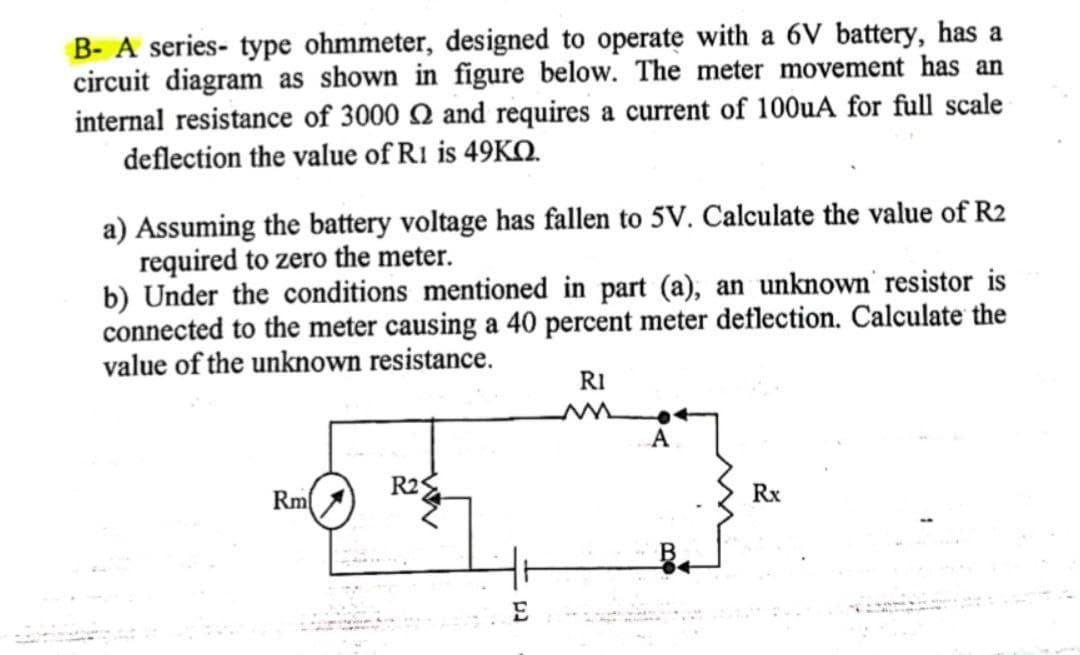 B- A series- type ohmmeter, designed to operate with a 6V battery, has a
circuit diagram as shown in figure below. The meter movement has an
internal resistance of 3000 and requires a current of 100uA for full scale
deflection the value of R1 is 49KQ.
a) Assuming the battery voltage has fallen to 5V. Calculate the value of R2
required to zero the meter.
b) Under the conditions mentioned in part (a), an unknown resistor is
connected to the meter causing a 40 percent meter deflection. Calculate the
value of the unknown resistance.
RI
A
R2
Rx
Rm
E