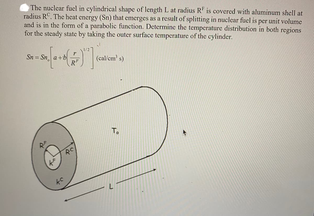 The nuclear fuel in cylindrical shape of length L at radius R is covered with aluminum shell at
radius RC. The heat energy (Sn) that emerges as a result of splitting in nuclear fuel is per unit volume
and is in the form of a parabolic function. Determine the temperature distribution in both regions
for the steady state by taking the outer surface temperature of the cylinder.
1/2
Sn = Sn. [a + b(r)]
"d
5.
RC
(cal/cm³ s)
To