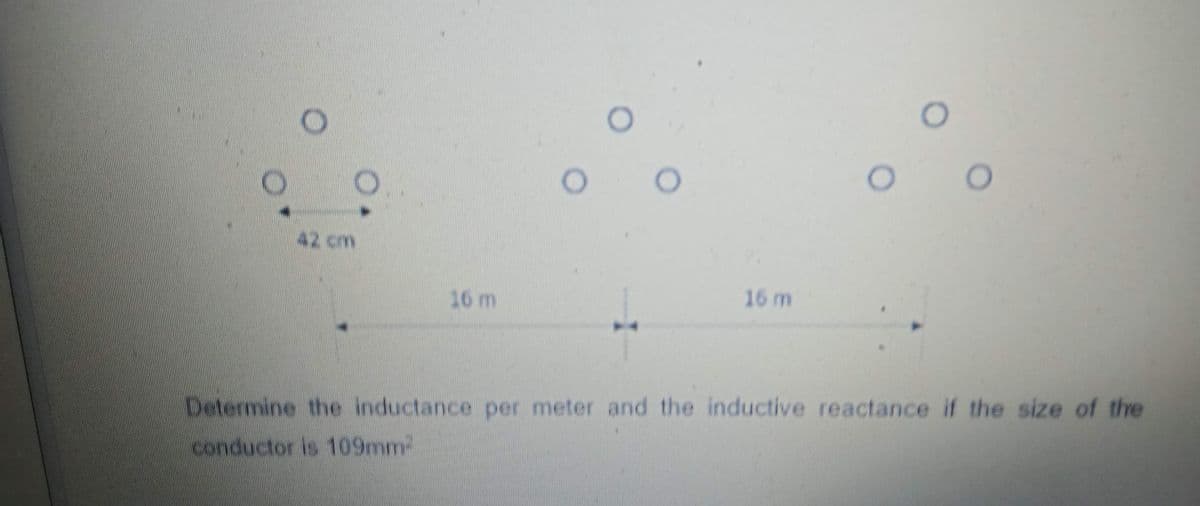 O
O O
42 cm
16 m
16 m
Determine the inductance per meter and the inductive reactance if the size of the
conductor is 109mm²
0
O
O
O