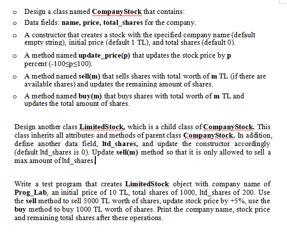 o Design a class named CompanyStock that contains:
o Data fields: name, price, total_shares for the company.
A constructor that creates a stock with the specified company name (default
empty string), initial price (default 1 TL), and total shares (default 0).
A method named update_price(p) that updates the stock price by p
percent (-100sps<100).
A method named sell(m) that sells shares with total worth of m TL (if there are
available shares) and updates the remaining amount of shares.
• A method named buy(m) that buys shares with total worth of m TL and
updates the total amount of shares.
Design another class LimitedStock, which is a child class of Company Stock. This
class inherits all attributes and methods of parent class CompanyStock. In addition,
define another data field, Itd_shares, and update the constructor accordingly
(default Itd_shares is 0). Update sell(m) method so that it is only allowed to sell a
max amount ofltd_shares]
Write a test program that creates LimitedStock object with company name of
Prog_Lab, an initial price of 10 TL, total shares of 1000, Itd_shares of 200. Use
the sell method to sell 5000 TL worth of shares, update stock price by +5%, use the
buy method to buy 1000 TL worth of shares. Print the company name, stock price
and remaining total shares after these operations.
