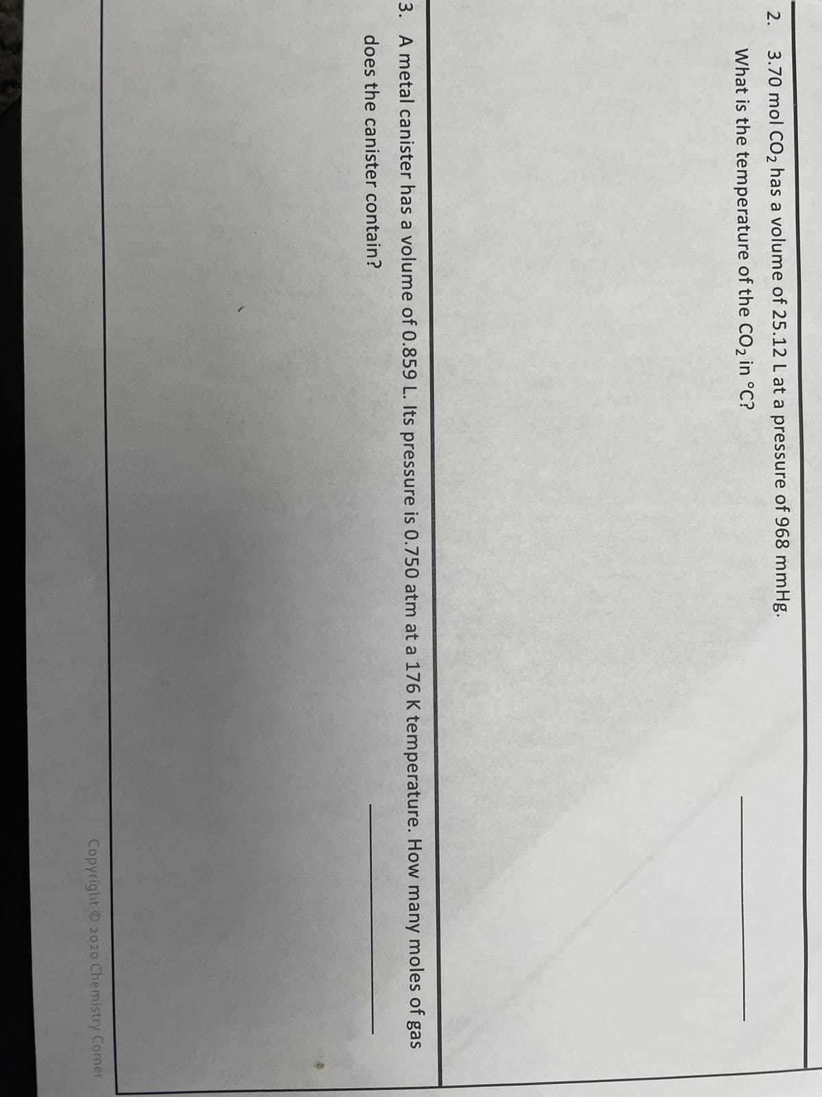 2.
3.70 mol CO₂ has a volume of 25.12 L at a pressure of 968 mmHg.
What is the temperature of the CO₂ in °C?
3. A metal canister has a volume of 0.859 L. Its pressure is 0.750 atm at a 176 K temperature. How many moles of gas
does the canister contain?
Copyright © 2020 Chemistry Corner