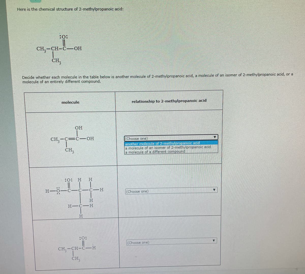 Here is the chemical structure of 2-methylpropanoic acid:
:o:
CH,-CH-C-OH
Decide whether each molecule in the table below is another molecule of 2-methylpropanoic acid, a molecule of an isomer of 2-methylpropanoic acid, or a
molecule of an entirely different compound.
molecule
relationship to 2-methylpropanoic acid
OH
(Choose one)
another molecule of 2-methylpropanoic acid
a molecule of an isomer of 2-methylpropanoic acid
a molecule of a different compound
CH, -C=C-OH
CH,
:0: H
H.
H-O
C-C-C -H
(Choose one)
H.
H-C-H
(Choose one)
CH, -CH-C-H
CH,
