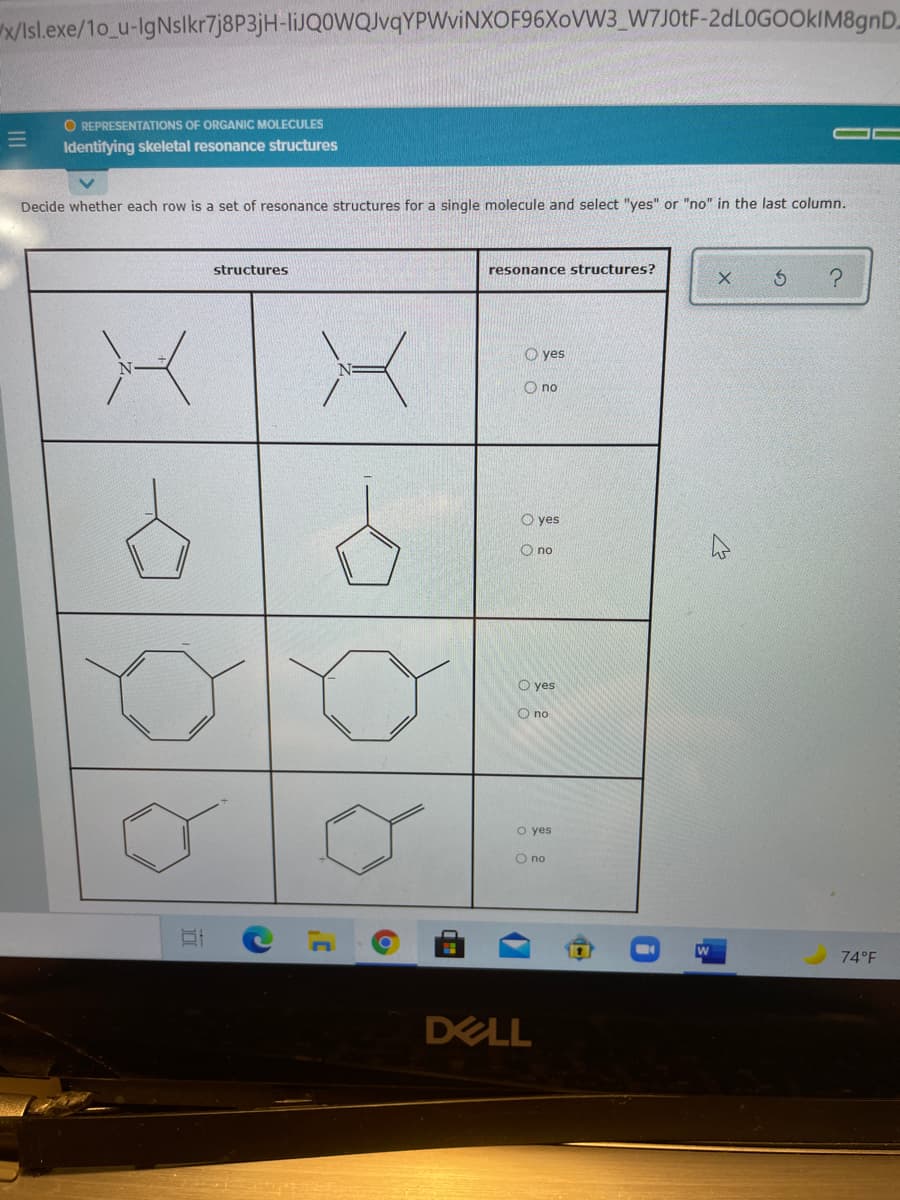 /Isl.exe/1o_u-IgNslkr7j8P3jH-liJQ0WQvqYPWviNXOF96XoVW3_W7J01F-2dL0GOOkIM8gnD.
O REPRESENTATIONS OF ORGANIC MOLECULES
Identifying skeletal resonance structures
Decide whether each row is a set of resonance structures for a single molecule and select "yes" or "no" in the last column.
structures
resonance structures?
O yes
O no
O yes
O no
O yes
O no
o yes
no
74°F
DELL

