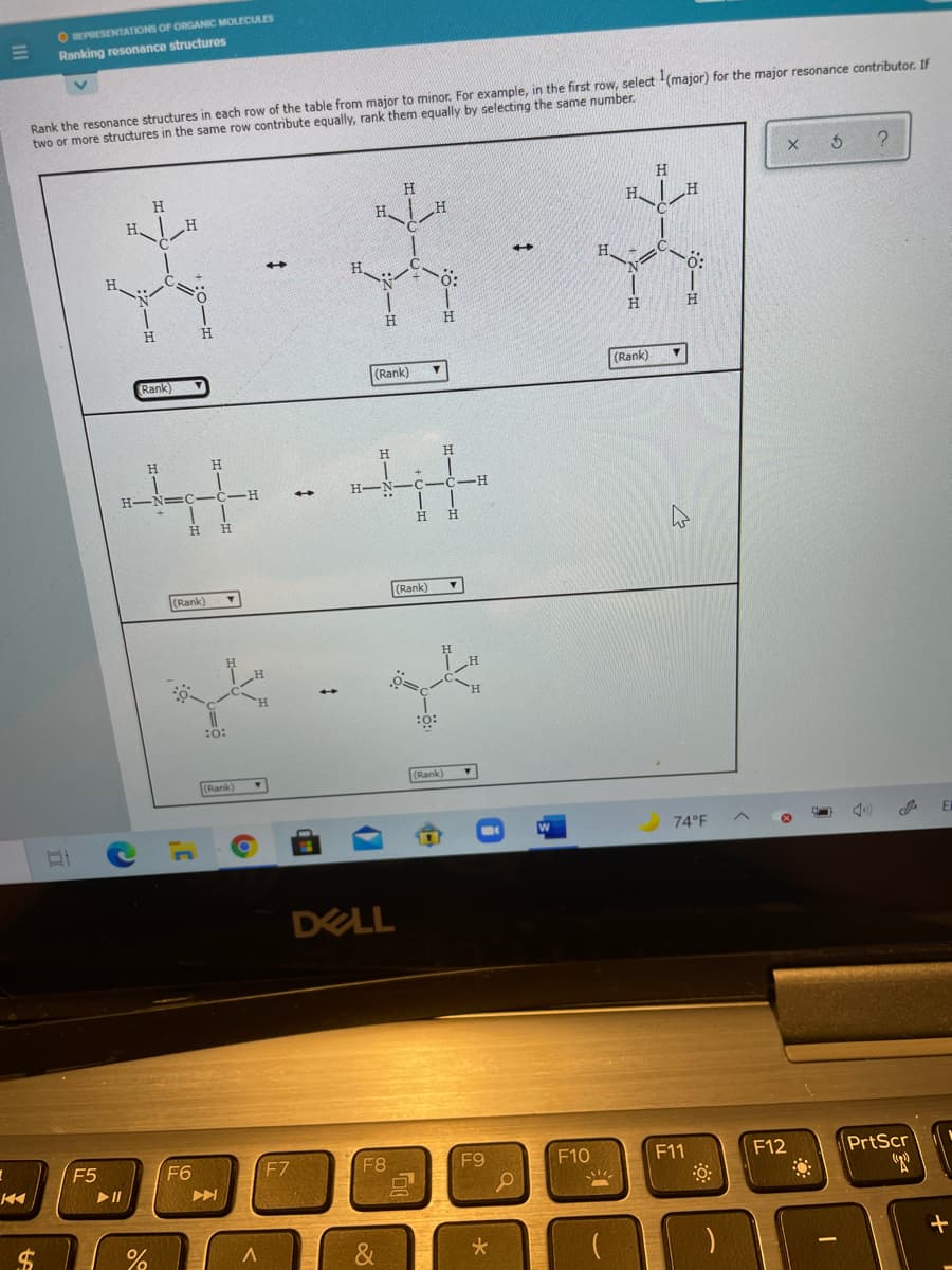 O REPRESENTATIONS OF ORGANIC MOLECULES
Ranking resonance structures
Rank the resonance structures in each row of the table from major to minor. For example, in the first row, select (major) for the major resonance contributor. If
two or more structures in the same row contribute equally, rank them equally by selecting the same number.
H.
H
H.
H.
H.
H.
H.
H.
(Rank)
(Rank)
(Rank)
H.
H.
H.
H.
H.
H.
H.
(Rank)
(Rank)
:o:
Rank)
(Rank)
74°F
DELL
F5
F6
F7
F8
F9
F10
F11
PrtScr
F12
24
