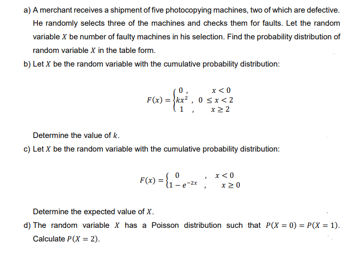 a) A merchant receives a shipment of five photocopying machines, two of which are defective.
He randomly selects three of the machines and checks them for faults. Let the random
variable X be number of faulty machines in his selection. Find the probability distribution of
random variable X in the table form.
b) Let X be the random variable with the cumulative probability distribution:
0,
x < 0
F(x): = kx², 0≤x < 2
1,
x ≥ 2
Determine the value of k.
c) Let X be the random variable with the cumulative probability distribution:
F(x) = {₁ - e-²x ¦
x < 0
x ≥ 0
Determine the expected value of X.
d) The random variable X has a Poisson distribution such that P(X= 0) = P(X = 1).
Calculate P(X= 2).