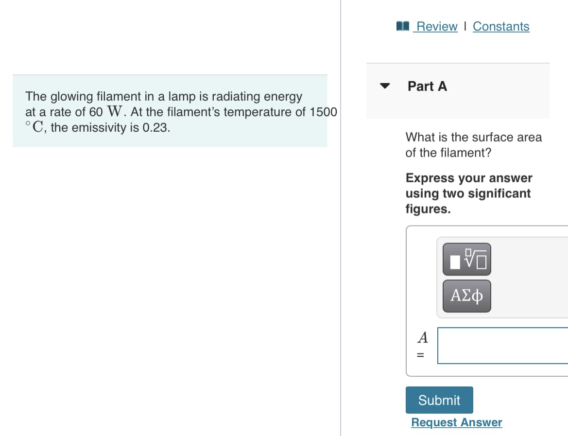 I Review I Constants
Part A
The glowing filament in a lamp is radiating energy
at a rate of 60 W. At the filament's temperature of 1500
°C, the emissivity is 0.23.
What is the surface area
of the filament?
Express your answer
using two significant
figures.
ΑΣφ
A
Submit
Request Answer
