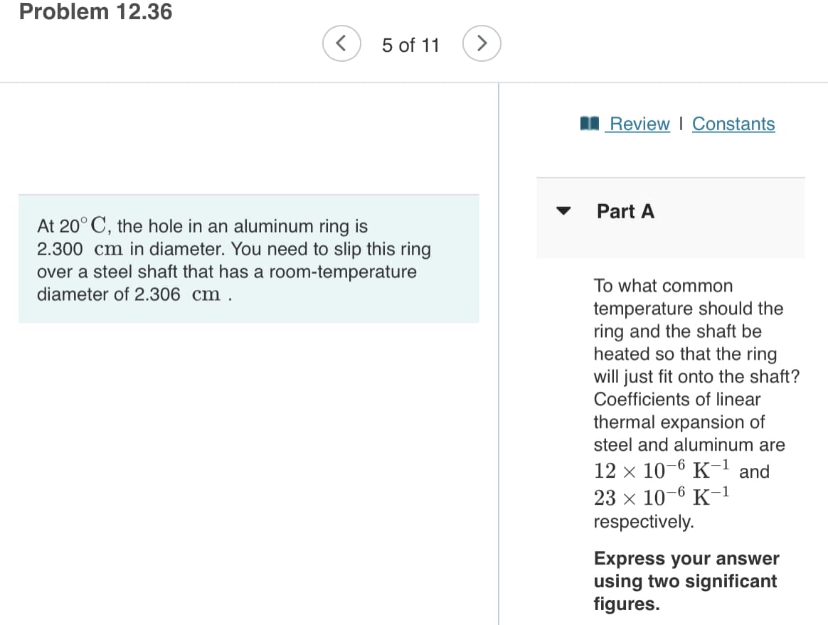 Problem 12.36
5 of 11
>
I Review I Constants
Part A
At 20° C, the hole in an aluminum ring is
2.300 cm in diameter. You need to slip this ring
over a steel shaft that has a room-temperature
diameter of 2.306 cm .
To what common
temperature should the
ring and the shaft be
heated so that the ring
will just fit onto the shaft?
Coefficients of linear
thermal expansion of
steel and aluminum are
12 x 10-6 K-1 and
23 x 10-6 K-1
respectively.
Express your answer
using two significant
figures.
