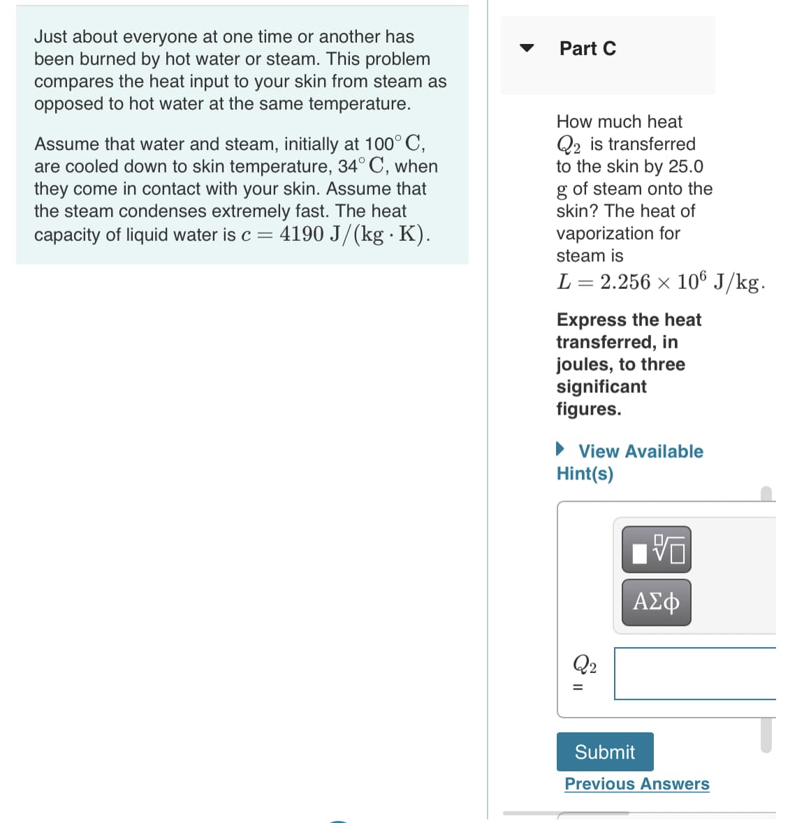 Just about everyone at one time or another has
been burned by hot water or steam. This problem
compares the heat input to your skin from steam as
opposed to hot water at the same temperature.
Part C
How much heat
Assume that water and steam, initially at 100° C,
are cooled down to skin temperature, 34° C, when
they come in contact with your skin. Assume that
the steam condenses extremely fast. The heat
capacity of liquid water is c =
Q2 is transferred
to the skin by 25.0
g of steam onto the
skin? The heat of
4190 J/(kg · K).
vaporization for
steam is
L = 2.256 × 10® J/kg.
Express the heat
transferred, in
joules, to three
significant
figures.
• View Available
Hint(s)
ΑΣφ
Q2
Submit
Previous Answers
