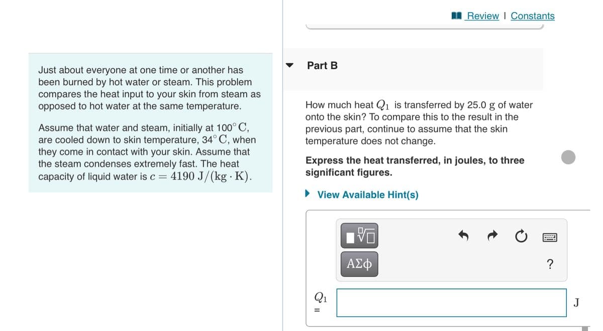 I Review I Constants
Part B
Just about everyone at one time or another has
been burned by hot water or steam. This problem
compares the heat input to your skin from steam as
opposed to hot water at the same temperature.
How much heat Q1 is transferred by 25.0 g of water
onto the skin? To compare this to the result in the
previous part, continue to assume that the skin
temperature does not change.
Assume that water and steam, initially at 100° C,
are cooled down to skin temperature, 34° C, when
they come in contact with your skin. Assume that
the steam condenses extremely fast. The heat
capacity of liquid water is c =
Express the heat transferred, in joules, to three
significant figures.
4190 J/(kg · K).
• View Available Hint(s)
ΑΣφ
?
Q1
J
