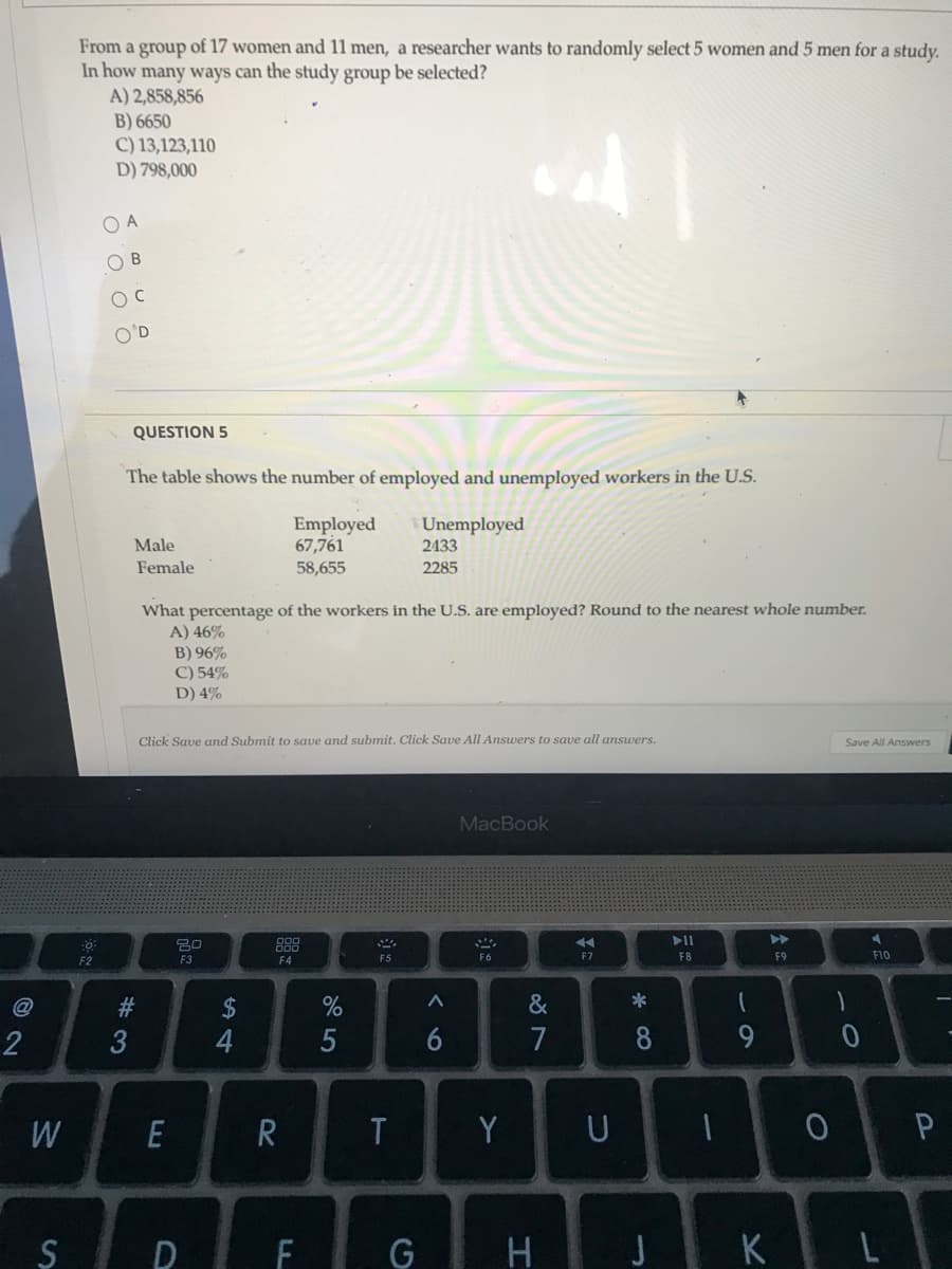 From a group of 17 women and 11 men, a researcher wants to randomly select 5 women and 5 men for a study.
In how many ways can the study group be selected?
A) 2,858,856
B) 6650
C) 13,123,110
D) 798,000
O A
O B
O'D
QUESTION 5
The table shows the number of employed and unemployed workers in the U.S.
Employed
67,761
Unemployed
2433
Male
Female
58,655
2285
What percentage of the workers in the U.S. are employed? Round to the nearest whole number.
A) 46%
B) 96%
C) 54%
D) 4%
Click Save and Submit to save and submit. Click Save All Answers to save all answers.
Save All Answers
MacBook
>>
20
888
F2
F10
F3
F4
F5
F6
F7
F8
F9
#3
2$
&
*
2
6
7
8
9
E
Y
U
JKL
