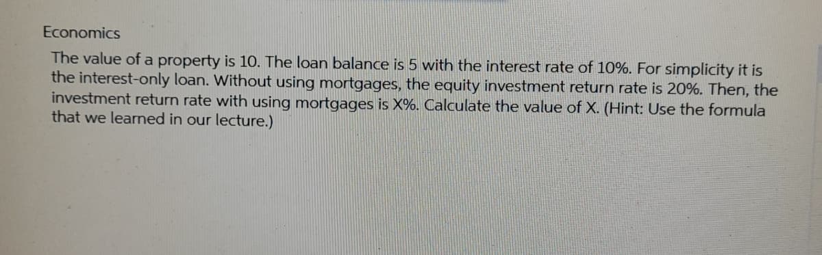 Economics
The value of a property is 10. The loan balance is 5 with the interest rate of 10%. For simplicity it is
the interest-only loan. Without using mortgages, the equity investment return rate is 20%. Then, the
investment return rate with using mortgages is X%. Calculate the value of X. (Hint: Use the formula
that we learned in our lecture.)