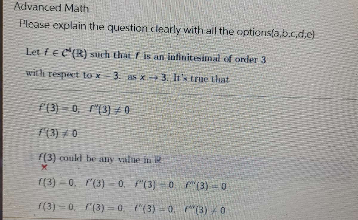 Advanced Math
Please explain the question clearly with all the options(a,b,c,d,e)
Let f C(R) such that f is an infinitesimal of order 3
with respect to x-3, as x→ 3. It's true that
f'(3)=0. f"(3) #0
f'(3) 0
f(3) could be any value in R
f(3) = 0,
f'(3) = 0.
f(3) = 0
f(3) = 0,
f'(3) = 0,
f" (3) 0
f"(3) = 0.
f"(3) = 0.