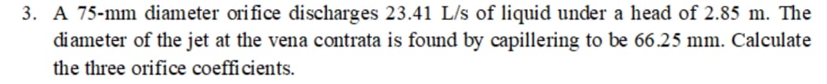 3. A 75-mm diameter orifice discharges 23.41 L/s of liquid under a head of 2.85 m. The
diameter of the jet at the vena contrata is found by capillering to be 66.25 mm. Calculate
the three orifice coefficients.