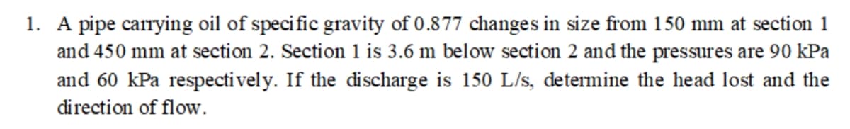 1. A pipe carrying oil of specific gravity of 0.877 changes in size from 150 mm at section 1
and 450 mm at section 2. Section 1 is 3.6 m below section 2 and the pressures are 90 kPa
and 60 kPa respectively. If the discharge is 150 L/s, determine the head lost and the
direction of flow.