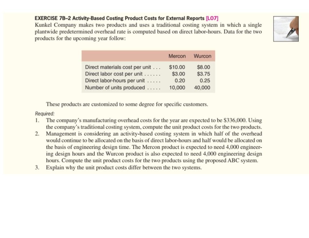 EXERCISE 7B-2 Activity-Based Costing Product Costs for External Reports [LO7]
Kunkel Company makes two products and uses a traditional costing system in which a single
plantwide predetermined overhead rate is computed based on direct labor-hours. Data for the two
products for the upcoming year follow:
Mercon
Wurcon
Direct materials cost per unit ...
Direct labor cost per unit .
Direct labor-hours per unit
Number of units produced
$10.00
$3.00
$8.00
$3.75
0.25
0.20
10,000
40,000
These products are customized to some degree for specific customers.
Required:
The company's manufacturing overhead costs for the year are expected to be $336,000. Using
the company's traditional costing system, compute the unit product costs for the two products.
2. Management is considering an activity-based costing system in which half of the overhead
would continue to be allocated on the basis of direct labor-hours and half would be allocated on
the basis of engineering design time. The Mercon product is expected to need 4,000 engineer-
ing design hours and the Wurcon product is also expected to need 4,000 engineering design
hours. Compute the unit product costs for the two products using the proposed ABC system.
3. Explain why the unit product costs differ between the two systems.
1.
