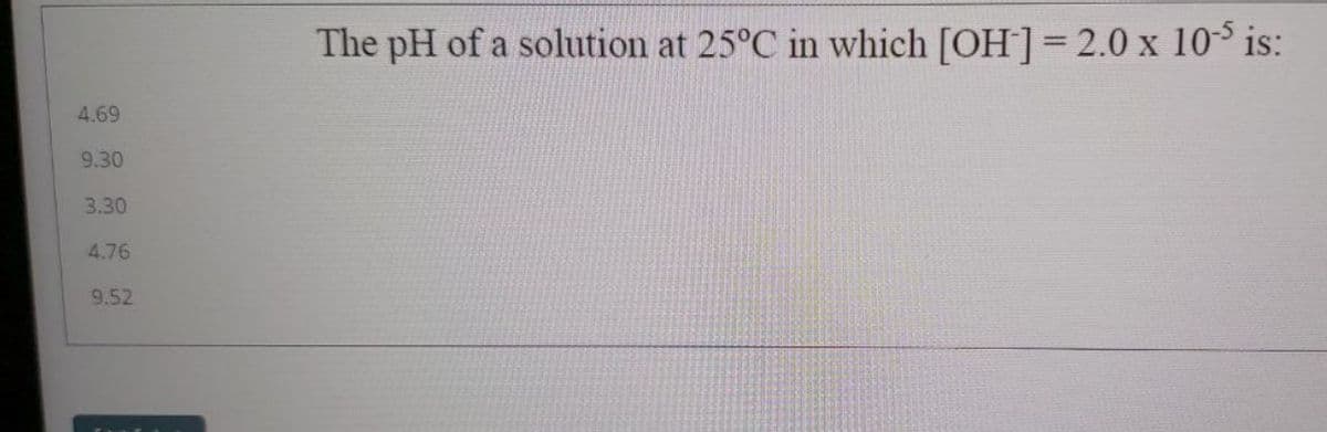 The pH of a solution at 25°C in which [OH]= 2.0 x 103 is:
4.69
9.30
3.30
4.76
9.52
