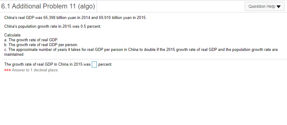 6.1 Additional Problem 11 (algo)
Question Help
China's real GDP was 65,398 billion yuan in 2014 and 69,910 billion yuan in 2015.
China's population growth rate in 2015 was 0.5 percent.
Calculate
a. The growth rate of real GDP.
b. The growth rate of real GDP per person.
c. The approximate number of years it takes for real GDP per person in China to double if the 2015 growth rate of real GDP and the population growth rate are
maintained.
The growth rate of real GDP in China in 2015 was
>>> Answer to 1 decimal place.
percent.
