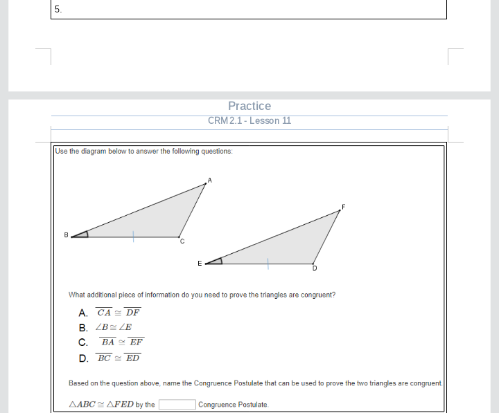 The content appears on an educational website as part of a geometry lesson focused on congruent triangles. 

---

**Practice: CRM 2.1 - Lesson 11**

**Use the diagram below to answer the following questions:**

The diagram displays two triangles. Triangle \( \triangle ABC \) with points \( A, B, \) and \( C \), and triangle \( \triangle FED \) with points \( F, E, \) and \( D \). The sides \( BC \) and \( ED \) are marked to indicate they are equal in length.

**What additional piece of information do you need to prove the triangles are congruent?**

Choices:
- **A. \( \overline{CA} \cong \overline{DF} \)**
- **B. \( \angle B \cong \angle E \)**
- **C. \( \overline{BA} \cong \overline{EF} \)**
- **D. \( \overline{BC} \cong \overline{ED} \)**

**Based on the question above, name the Congruence Postulate that can be used to prove the two triangles are congruent.**

\( \triangle ABC \cong \triangle FED \) by the \( \_\_\_\_\_\_\_ \) Congruence Postulate.

---

This exercise asks students to determine the necessary condition for proving the congruence of two triangles and to identify the specific congruence postulate applicable.