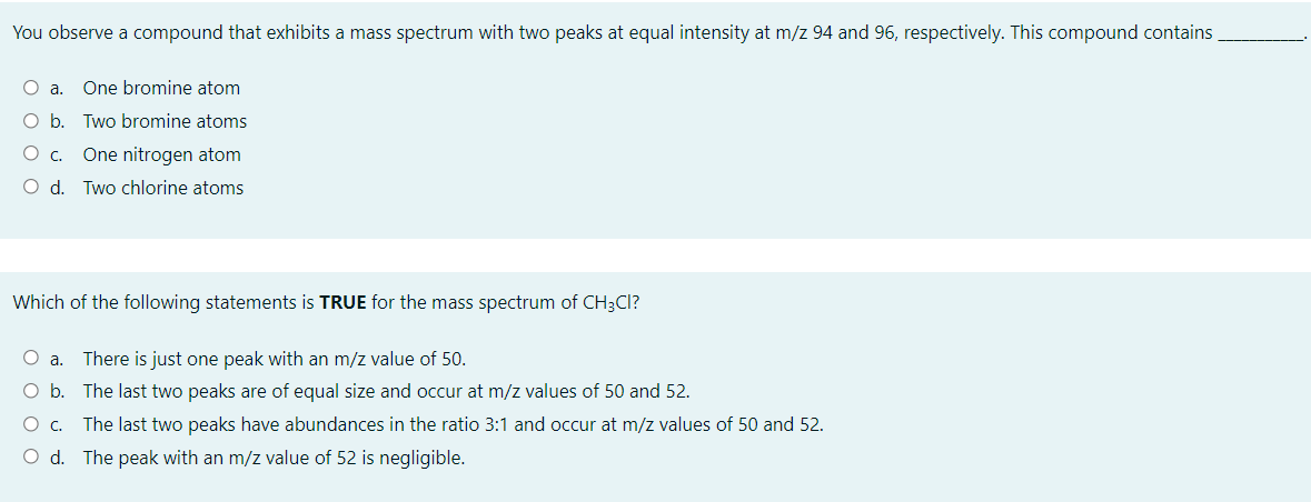 You observe a compound that exhibits a mass spectrum with two peaks at equal intensity at m/z 94 and 96, respectively. This compound contains
O a.
One bromine atom
O b. Two bromine atoms
Oc.
One nitrogen atom
O d. Two chlorine atoms
Which of the following statements is TRUE for the mass spectrum of CH3CI?
O a. There is just one peak with an m/z value of 50.
O b. The last two peaks are of equal size and occur at m/z values of 50 and 52.
The last two peaks have abundances in the ratio 3:1 and occur at m/z values of 50 and 52.
O d. The peak with an m/z value of 52 is negligible.
