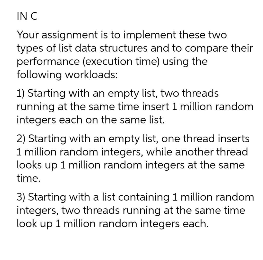 IN C
Your assignment is to implement these two
types of list data structures and to compare their
performance (execution time) using the
following workloads:
1) Starting with an empty list, two threads
running at the same time insert 1 million random
integers each on the same list.
2) Starting with an empty list, one thread inserts
1 million random integers, while another thread
looks up 1 million random integers at the same
time.
3) Starting with a list containing 1 million random
integers, two threads running at the same time
look up 1 million random integers each.
