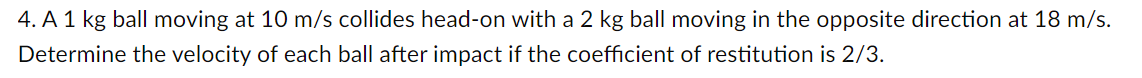 4. A 1 kg ball moving at 10 m/s collides head-on with a 2 kg ball moving in the opposite direction at 18 m/s.
Determine the velocity of each ball after impact if the coefficient of restitution is 2/3.
