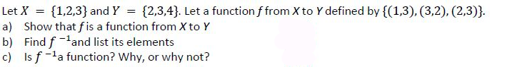 Let X = {1,2,3} and Y = {2,3,4}. Let a function f from X to Y defined by {(1,3), (3,2), (2,3)}.
a) Show that fis a function from X to Y
b) Find fand list its elements
c) Is f-la function? Why, or why not?
