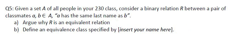 Q5: Given a set A of all people in your 230 class, consider a binary relation R between a pair of
classmates a, be A, "a has the same last name as b".
a) Argue why R is an equivalent relation
b) Define an equivalence class specified by [insert your name here].
