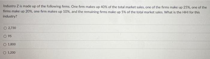 Industry Z is made up of the following firms. One firm makes up 40% of the total market sales, one of the firms make up 25%, one of the
firms make up 20%, one firm makes up 10%, and the remaining firms make up 5% of the total market sales. What is the HHI for this
industry?
O 2,730
O 95
O 1.800
O 1,200
